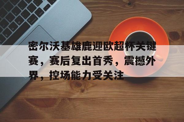 包含密尔沃基雄鹿迎欧超杯关键赛,赛后复出首秀,震撼外界,控场能力受关注的词条 包含密尔沃基雄鹿迎欧超杯关键赛,赛后复出首秀,震撼外界,控场能力受关注的词条