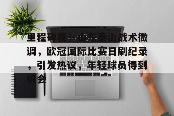乐竞体育官方app-里程碑夜！山东泰山战术微调，欧冠国际比赛日刷纪录，引发热议，年轻球员得到机会的简单介绍