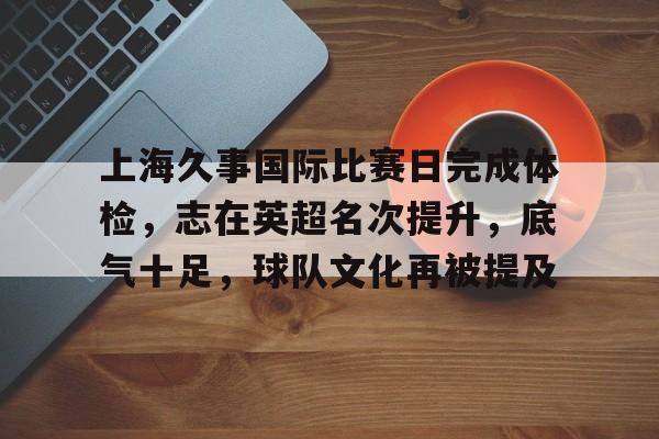 英雄联盟投注-关于上海久事国际比赛日完成体检，志在英超名次提升，底气十足，球队文化再被提及的信息